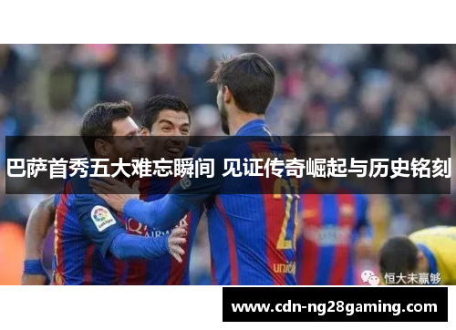 巴萨首秀五大难忘瞬间 见证传奇崛起与历史铭刻