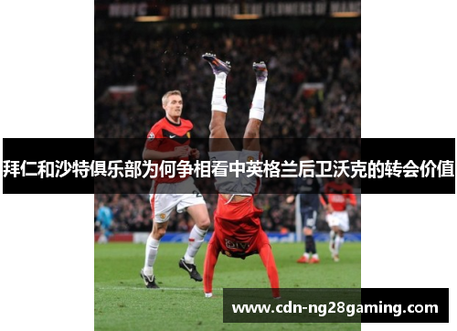 拜仁和沙特俱乐部为何争相看中英格兰后卫沃克的转会价值