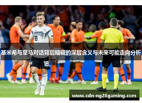 基米希与皇马对话背后暗藏的深层含义与未来可能走向分析