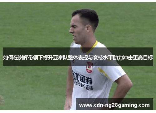 如何在谢晖带领下提升亚泰队整体表现与竞技水平助力冲击更高目标