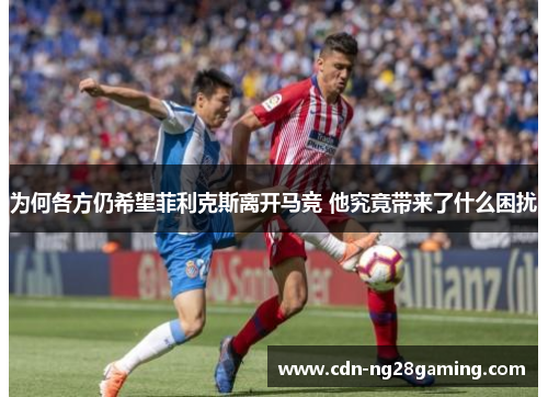 为何各方仍希望菲利克斯离开马竞 他究竟带来了什么困扰