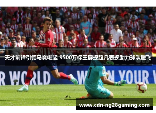 天才前锋引领马竞崛起 9500万标王展现超凡表现助力球队腾飞