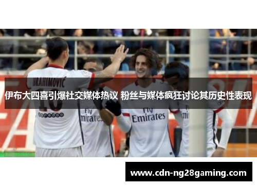 伊布大四喜引爆社交媒体热议 粉丝与媒体疯狂讨论其历史性表现