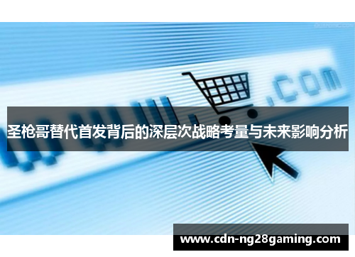 圣枪哥替代首发背后的深层次战略考量与未来影响分析