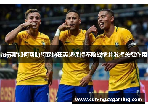 热苏斯如何帮助阿森纳在英超保持不败战绩并发挥关键作用