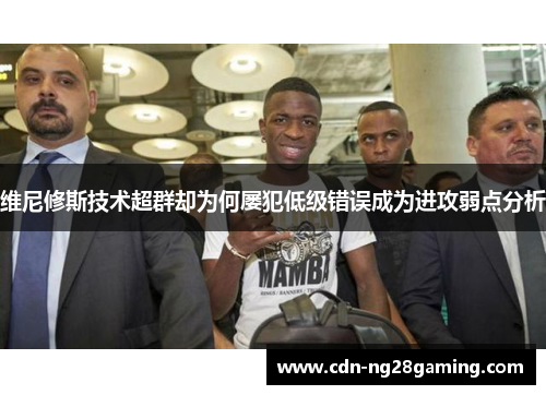 维尼修斯技术超群却为何屡犯低级错误成为进攻弱点分析