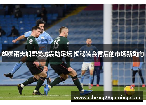 胡桑诺夫加盟曼城震动足坛 揭秘转会背后的市场新动向