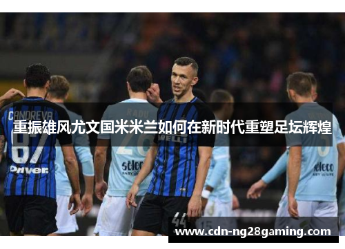 重振雄风尤文国米米兰如何在新时代重塑足坛辉煌 重振雄风尤文国米米兰如何在新时代重塑足坛辉煌