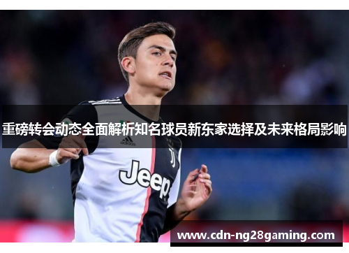 重磅转会动态全面解析知名球员新东家选择及未来格局影响 重磅转会动态全面解析知名球员新东家选择及未来格局影响