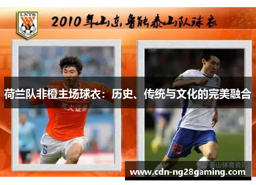 荷兰队非橙主场球衣:历史、传统与文化的完美融合 荷兰队非橙主场球衣:历史、传统与文化的完美融合