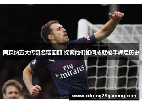 阿森纳五大传奇名宿回顾 探索他们如何成就枪手辉煌历史
