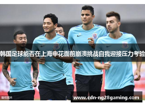 韩国足球能否在上海申花面前崩溃挑战自我迎接压力考验 韩国足球能否在上海申花面前崩溃挑战自我迎接压力考验