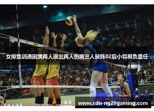 女排集训遇困境两人退出两人伤病三人缺阵02后小将肩负重任