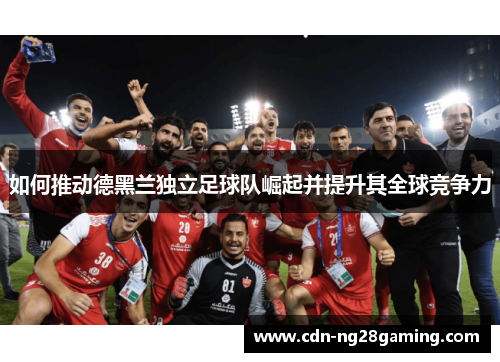 如何推动德黑兰独立足球队崛起并提升其全球竞争力 如何推动德黑兰独立足球队崛起并提升其全球竞争力
