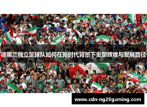 德黑兰独立足球队如何在新时代背景下重塑辉煌与发展路径 德黑兰独立足球队如何在新时代背景下重塑辉煌与发展路径