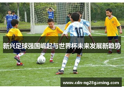 新兴足球强国崛起与世界杯未来发展新趋势 新兴足球强国崛起与世界杯未来发展新趋势