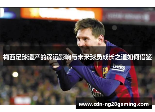 梅西足球遗产的深远影响与未来球员成长之道如何借鉴 梅西足球遗产的深远影响与未来球员成长之道如何借鉴
