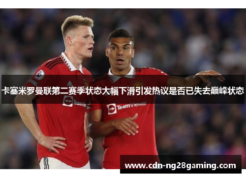卡塞米罗曼联第二赛季状态大幅下滑引发热议是否已失去巅峰状态