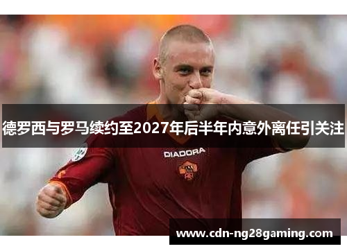 德罗西与罗马续约至2027年后半年内意外离任引关注 德罗西与罗马续约至2027年后半年内意外离任引关注