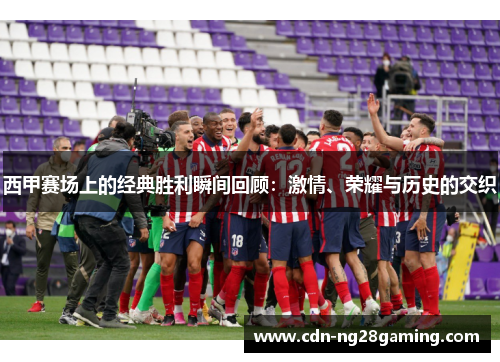 西甲赛场上的经典胜利瞬间回顾：激情、荣耀与历史的交织