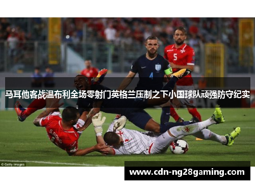 马耳他客战温布利全场零射门英格兰压制之下小国球队顽强防守纪实