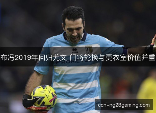 布冯2019年回归尤文 门将轮换与更衣室价值并重